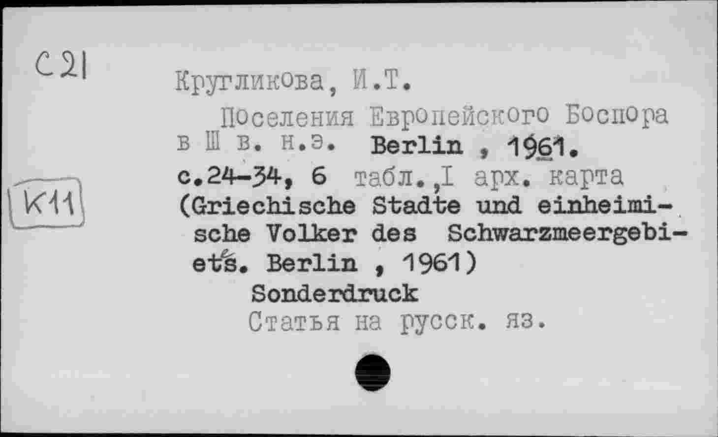 ﻿C2I
----—\
Кругликова, И.Т.
Поселения Европейского Боспора в Ш в. н.э. Berlin , 1£б1. с.24-34, 6 табл.,1 арх. карта (Griechische Städte und einheimische Volker des Schwarzmeergebiets. Berlin , 1961)
Sonderdruck
Статья на русск. яз.